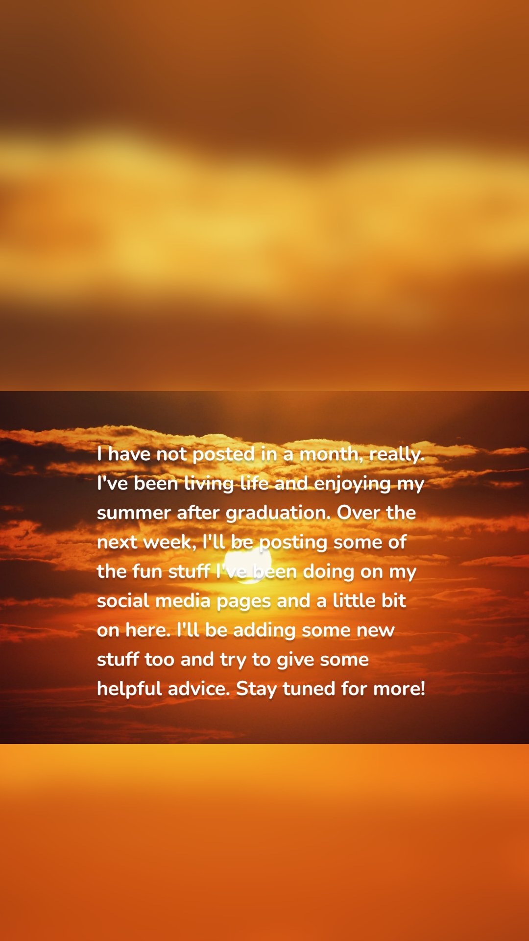 I have not posted in a month, really. I've been living life and enjoying my summer after graduation. Over the next week, I'll be posting some of the fun stuff I've been doing on my social media pages and a little bit on here. I'll be adding some new stuff too and try to give some helpful advice. Stay tuned for more!