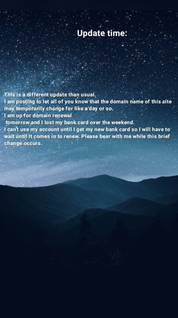 Update time: This is a different update than usual. 
I am posting to let all of you know that the domain name of this site may temporarily change for like a day or so. 
I am up for domain renewal
 tomorrow and I lost my bank card over the weekend. 
I can't use my account until I get my new bank card so I will have to wait until it comes in to renew. Please bear with me while this brief change occurs.