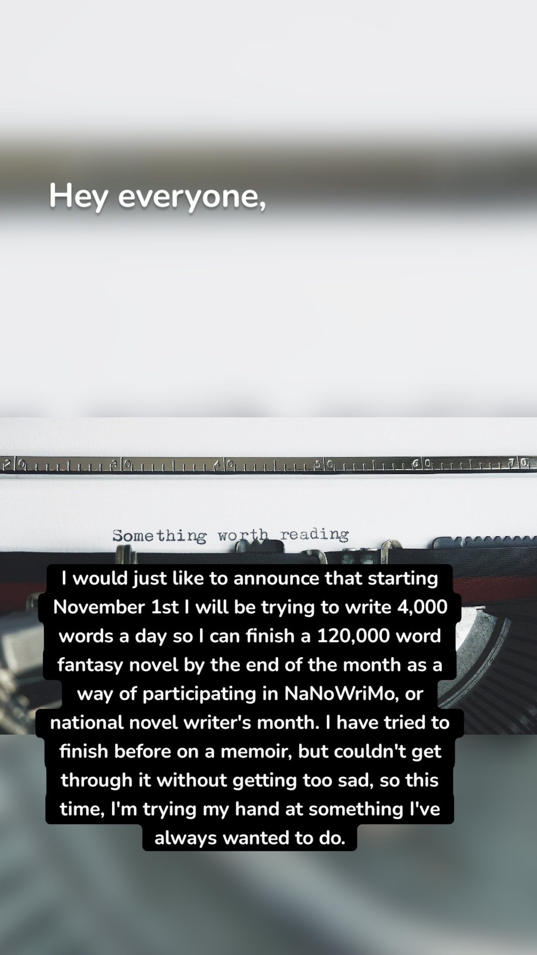 Hey everyone, I would just like to announce that starting November 1st I will be trying to write 4,000 words a day so I can finish a 120,000 word fantasy novel by the end of the month as a way of participating in NaNoWriMo, or national novel writer's month. I have tried to finish before on a memoir, but couldn't get through it without getting too sad, so this time, I'm trying my hand at something I've always wanted to do.