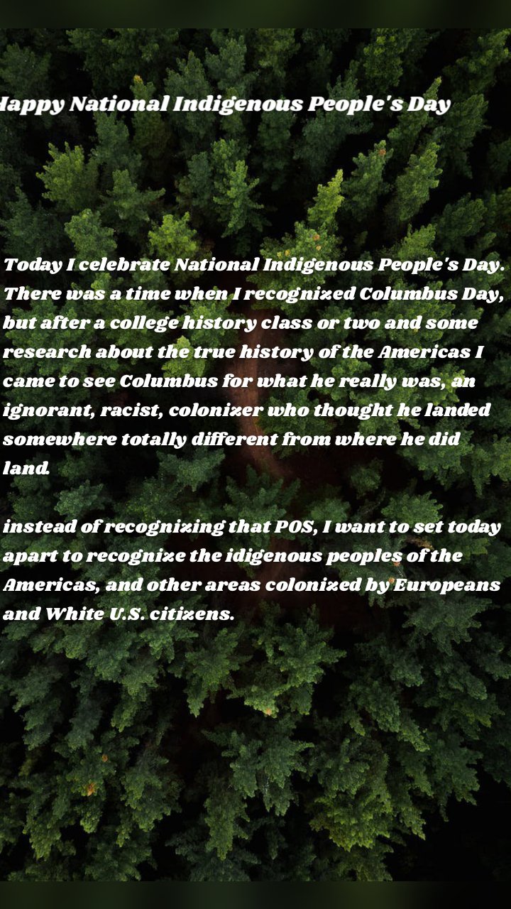 Happy National Indigenous People's Day Today I celebrate National Indigenous People's Day. There was a time when I recognized Columbus Day, but after a college history class or two and some research about the true history of the Americas I came to see Columbus for what he really was, an ignorant, racist, colonizer who thought he landed somewhere totally different from where he did land.

instead of recognizing that POS, I want to set today apart to recognize the idigenous peoples of the Americas, and other areas colonized by Europeans and White U.S. citizens.
